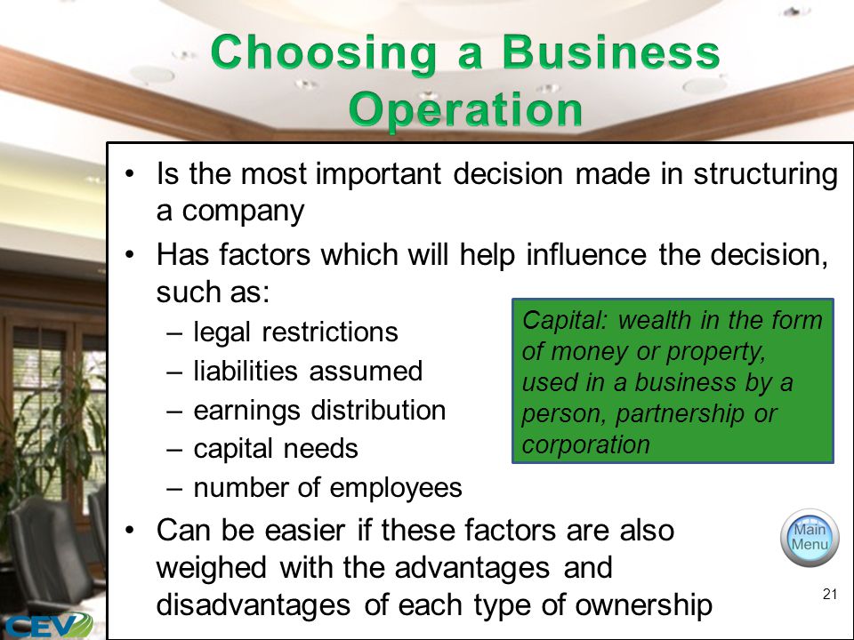 Is the most important decision made in structuring a company Has factors which will help influence the decision, such as: –legal restrictions –liabilities assumed –earnings distribution –capital needs –number of employees Can be easier if these factors are also weighed with the advantages and disadvantages of each type of ownership 21 Capital: wealth in the form of money or property, used in a business by a person, partnership or corporation