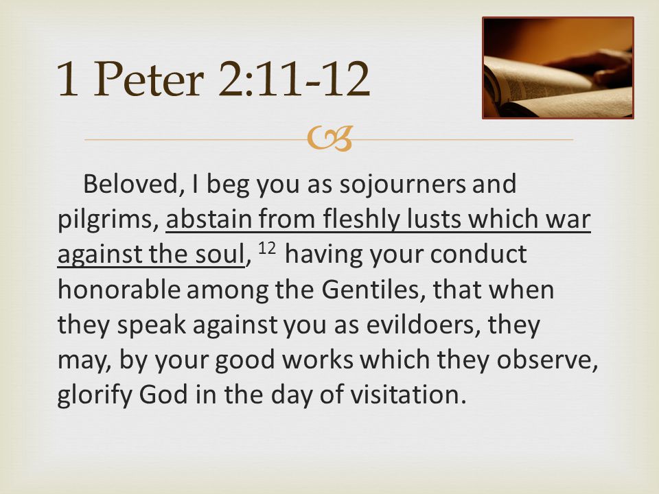  1 Peter 2:11-12 Beloved, I beg you as sojourners and pilgrims, abstain from fleshly lusts which war against the soul, 12 having your conduct honorable among the Gentiles, that when they speak against you as evildoers, they may, by your good works which they observe, glorify God in the day of visitation.