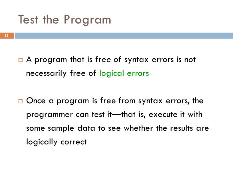 Test the Program 12  A program that is free of syntax errors is not necessarily free of logical errors  Once a program is free from syntax errors, the programmer can test it—that is, execute it with some sample data to see whether the results are logically correct