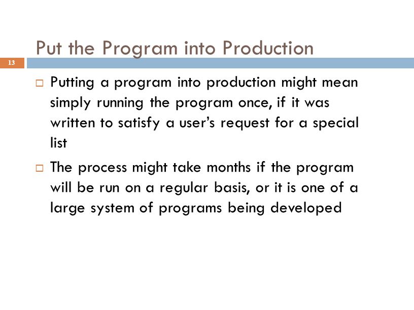 Put the Program into Production 13  Putting a program into production might mean simply running the program once, if it was written to satisfy a user’s request for a special list  The process might take months if the program will be run on a regular basis, or it is one of a large system of programs being developed