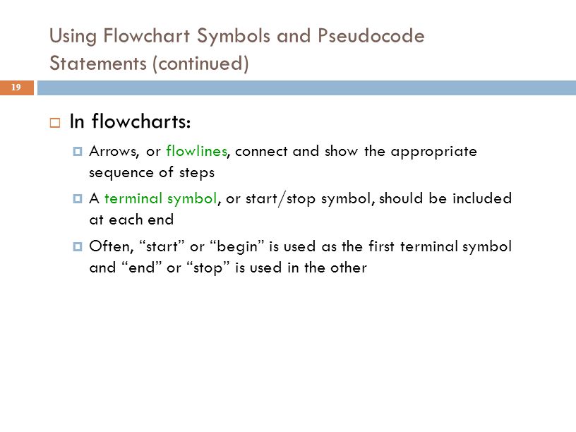 Using Flowchart Symbols and Pseudocode Statements (continued) 19  In flowcharts:  Arrows, or flowlines, connect and show the appropriate sequence of steps  A terminal symbol, or start/stop symbol, should be included at each end  Often, start or begin is used as the first terminal symbol and end or stop is used in the other
