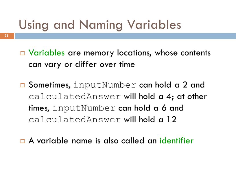 Using and Naming Variables 21  Variables are memory locations, whose contents can vary or differ over time  Sometimes, inputNumber can hold a 2 and calculatedAnswer will hold a 4; at other times, inputNumber can hold a 6 and calculatedAnswer will hold a 12  A variable name is also called an identifier