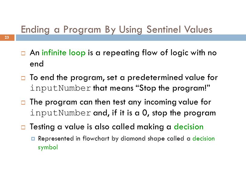 Ending a Program By Using Sentinel Values 23  An infinite loop is a repeating flow of logic with no end  To end the program, set a predetermined value for inputNumber that means Stop the program!  The program can then test any incoming value for inputNumber and, if it is a 0, stop the program  Testing a value is also called making a decision  Represented in flowchart by diamond shape called a decision symbol