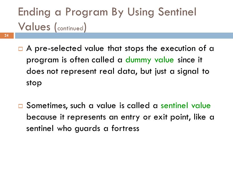 Ending a Program By Using Sentinel Values ( continued ) 24  A pre-selected value that stops the execution of a program is often called a dummy value since it does not represent real data, but just a signal to stop  Sometimes, such a value is called a sentinel value because it represents an entry or exit point, like a sentinel who guards a fortress