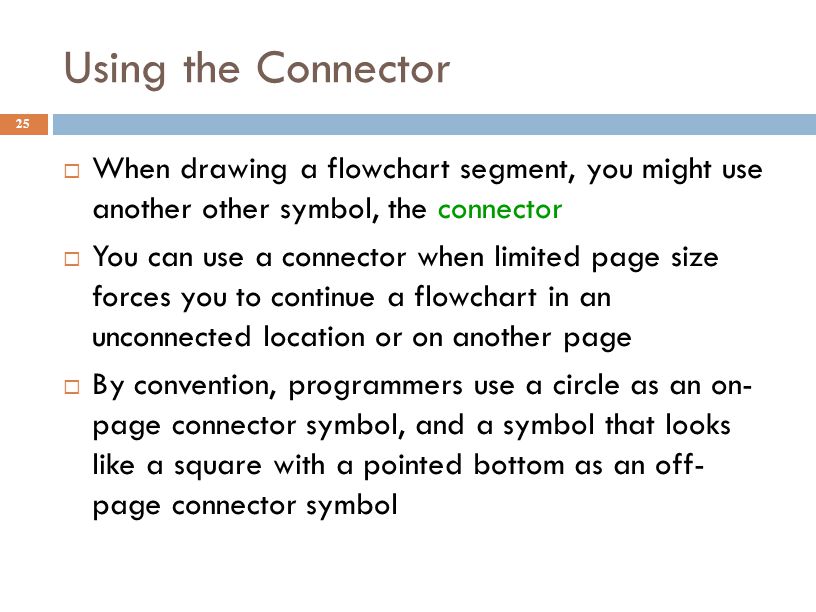 Using the Connector 25  When drawing a flowchart segment, you might use another other symbol, the connector  You can use a connector when limited page size forces you to continue a flowchart in an unconnected location or on another page  By convention, programmers use a circle as an on- page connector symbol, and a symbol that looks like a square with a pointed bottom as an off- page connector symbol