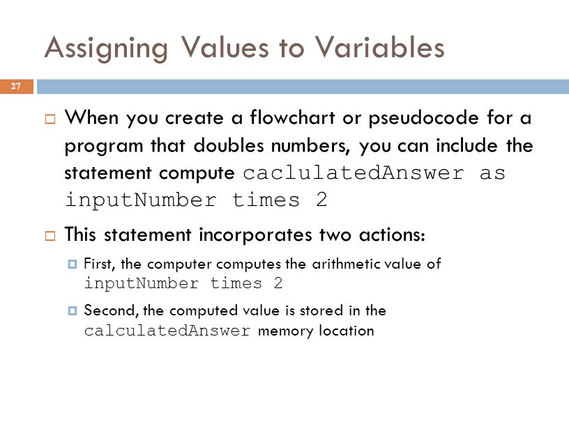 Assigning Values to Variables 27  When you create a flowchart or pseudocode for a program that doubles numbers, you can include the statement compute caclulatedAnswer as inputNumber times 2  This statement incorporates two actions:  First, the computer computes the arithmetic value of inputNumber times 2  Second, the computed value is stored in the calculatedAnswer memory location