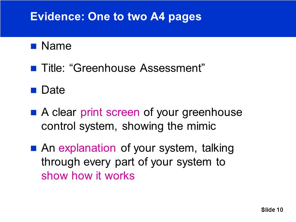 Slide 10 Evidence: One to two A4 pages Name Title: Greenhouse Assessment Date A clear print screen of your greenhouse control system, showing the mimic An explanation of your system, talking through every part of your system to show how it works