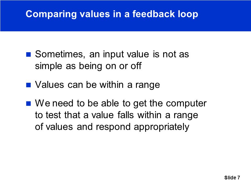 Slide 7 Comparing values in a feedback loop Sometimes, an input value is not as simple as being on or off Values can be within a range We need to be able to get the computer to test that a value falls within a range of values and respond appropriately