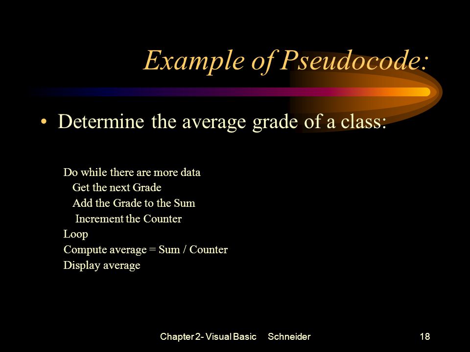 Chapter 2- Visual Basic Schneider18 Example of Pseudocode: Determine the average grade of a class: Do while there are more data Get the next Grade Add the Grade to the Sum Increment the Counter Loop Compute average = Sum / Counter Display average