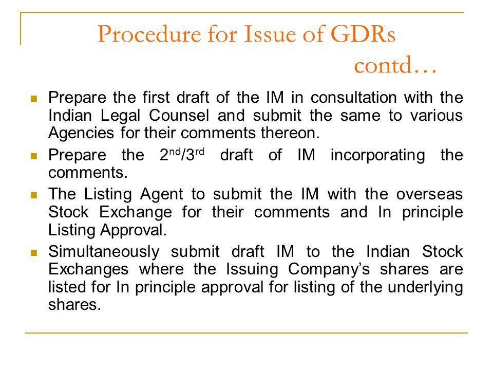 Procedure for Issue of GDRs contd… Prepare the first draft of the IM in consultation with the Indian Legal Counsel and submit the same to various Agencies for their comments thereon.