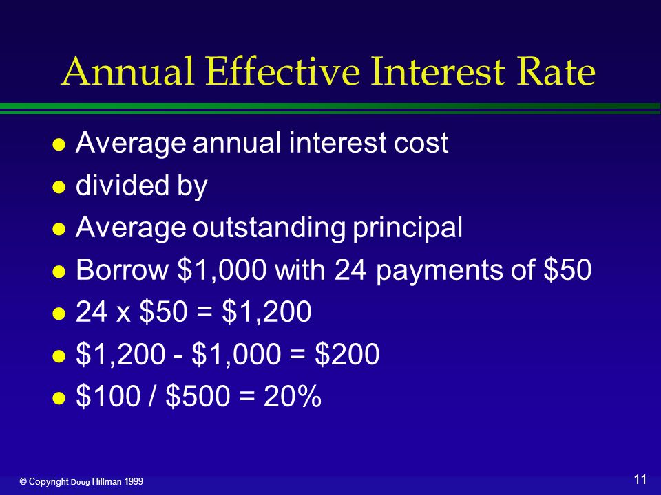 11 © Copyright Doug Hillman 1999 Annual Effective Interest Rate l Average annual interest cost l divided by l Average outstanding principal l Borrow $1,000 with 24 payments of $50 l 24 x $50 = $1,200 l $1,200 - $1,000 = $200 l $100 / $500 = 20%