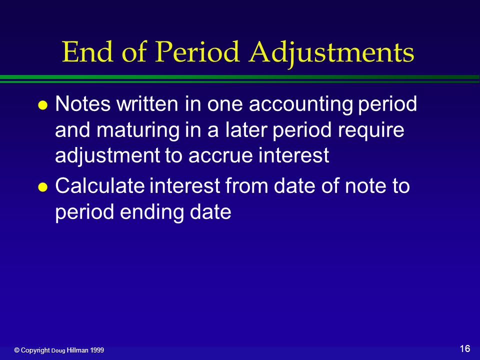 16 © Copyright Doug Hillman 1999 End of Period Adjustments l Notes written in one accounting period and maturing in a later period require adjustment to accrue interest l Calculate interest from date of note to period ending date