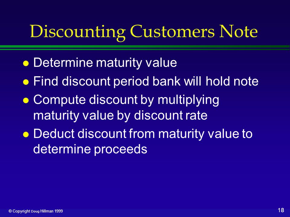 18 © Copyright Doug Hillman 1999 Discounting Customers Note l Determine maturity value l Find discount period bank will hold note l Compute discount by multiplying maturity value by discount rate l Deduct discount from maturity value to determine proceeds