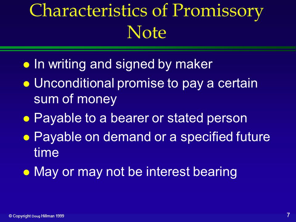 7 © Copyright Doug Hillman 1999 Characteristics of Promissory Note l In writing and signed by maker l Unconditional promise to pay a certain sum of money l Payable to a bearer or stated person l Payable on demand or a specified future time l May or may not be interest bearing