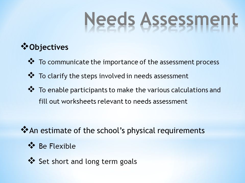  Objectives  To communicate the importance of the assessment process  To clarify the steps involved in needs assessment  To enable participants to make the various calculations and fill out worksheets relevant to needs assessment  An estimate of the school’s physical requirements  Be Flexible  Set short and long term goals