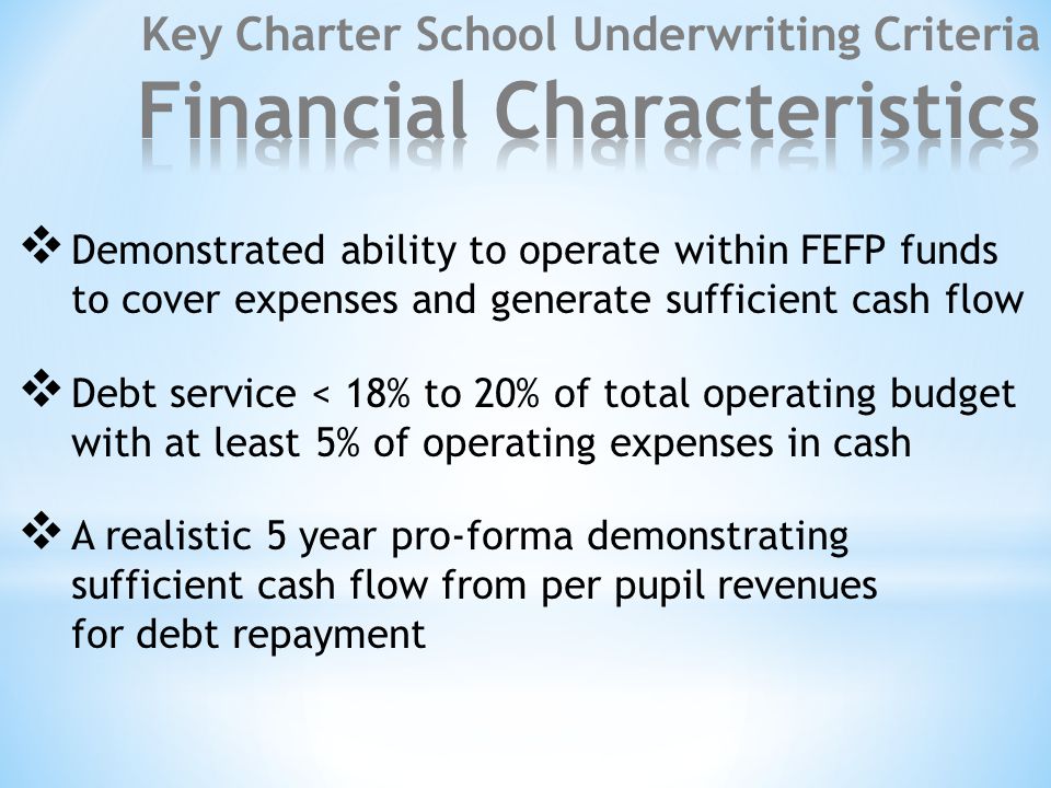  Demonstrated ability to operate within FEFP funds to cover expenses and generate sufficient cash flow  Debt service < 18% to 20% of total operating budget with at least 5% of operating expenses in cash  A realistic 5 year pro-forma demonstrating sufficient cash flow from per pupil revenues for debt repayment