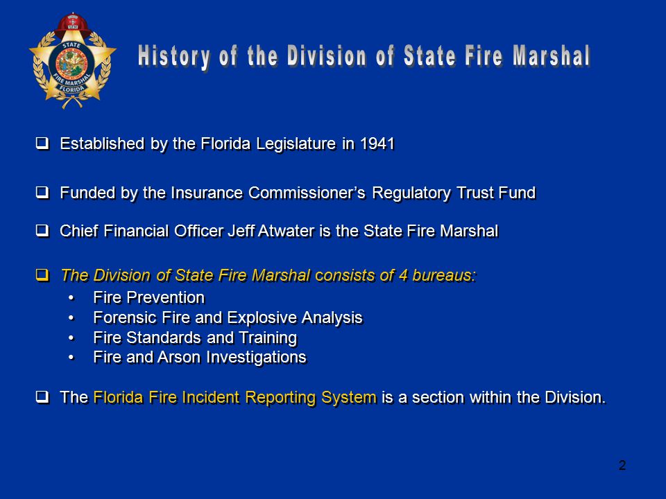 2  Established by the Florida Legislature in 1941  Funded by the Insurance Commissioner’s Regulatory Trust Fund  Chief Financial Officer Jeff Atwater is the State Fire Marshal  The Division of State Fire Marshal consists of 4 bureaus: Fire Prevention Forensic Fire and Explosive Analysis Fire Standards and Training Fire and Arson Investigations  The Florida Fire Incident Reporting System is a section within the Division.