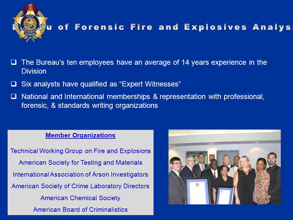 Member Organizations Technical Working Group on Fire and Explosions American Society for Testing and Materials International Association of Arson Investigators American Society of Crime Laboratory Directors American Chemical Society American Board of Criminalistics  The Bureau’s ten employees have an average of 14 years experience in the Division  Six analysts have qualified as Expert Witnesses  National and International memberships & representation with professional, forensic, & standards writing organizations