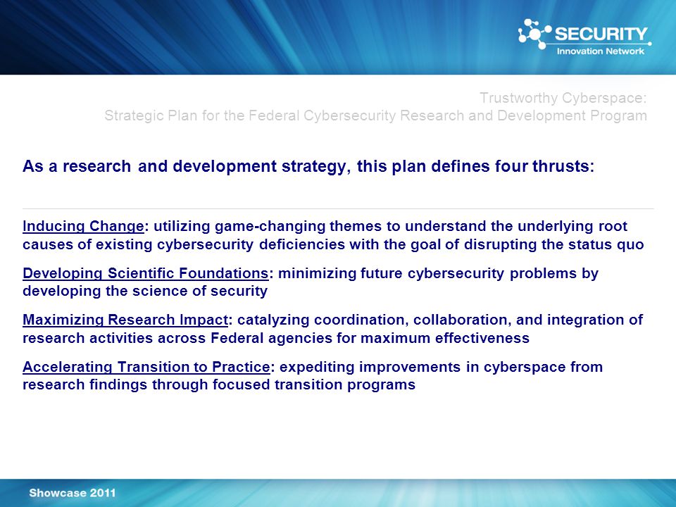 Trustworthy Cyberspace: Strategic Plan for the Federal Cybersecurity Research and Development Program As a research and development strategy, this plan defines four thrusts: Inducing Change: utilizing game-changing themes to understand the underlying root causes of existing cybersecurity deficiencies with the goal of disrupting the status quo Developing Scientific Foundations: minimizing future cybersecurity problems by developing the science of security Maximizing Research Impact: catalyzing coordination, collaboration, and integration of research activities across Federal agencies for maximum effectiveness Accelerating Transition to Practice: expediting improvements in cyberspace from research findings through focused transition programs