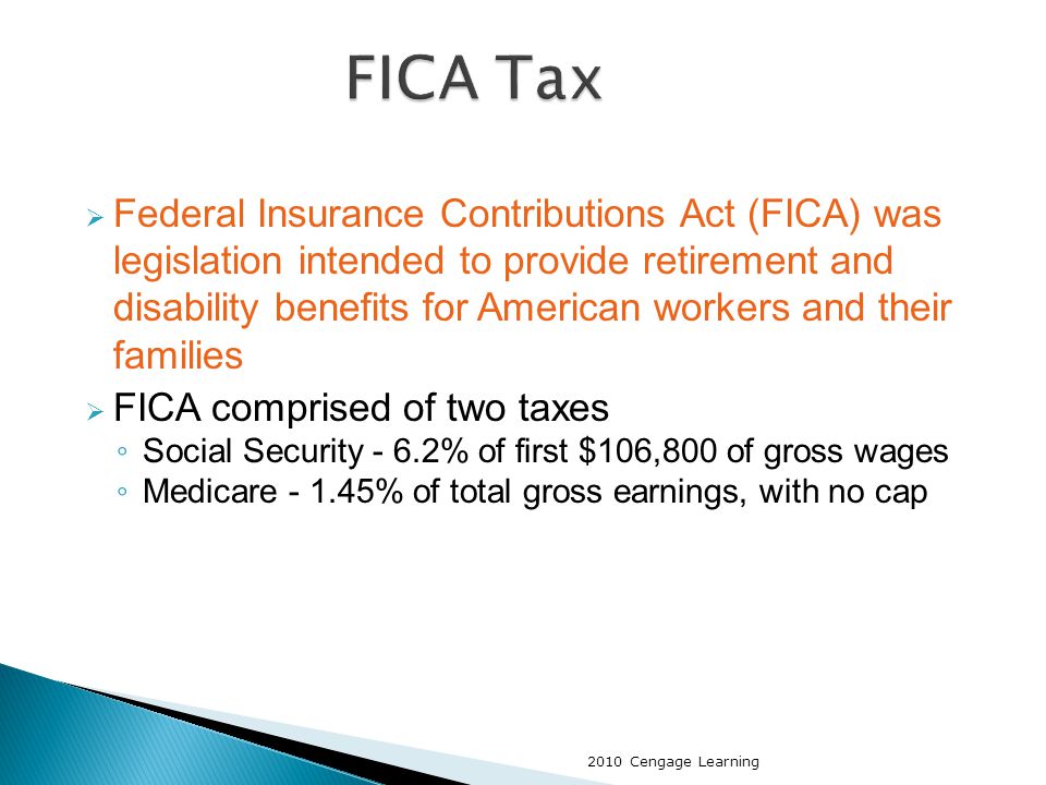  Federal Insurance Contributions Act (FICA) was legislation intended to provide retirement and disability benefits for American workers and their families  FICA comprised of two taxes ◦ Social Security - 6.2% of first $106,800 of gross wages ◦ Medicare % of total gross earnings, with no cap 2010 Cengage Learning