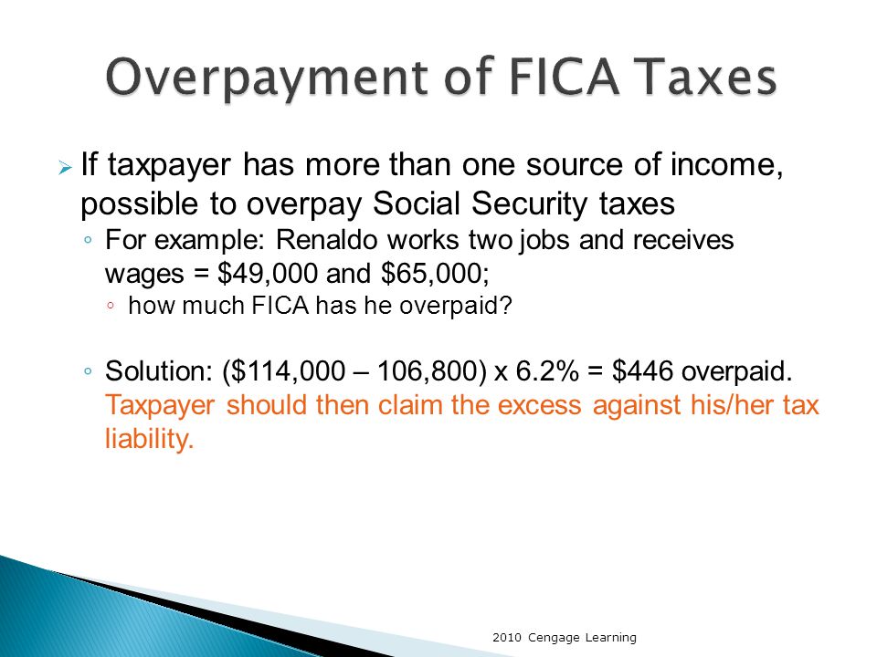  If taxpayer has more than one source of income, possible to overpay Social Security taxes ◦ For example: Renaldo works two jobs and receives wages = $49,000 and $65,000; ◦ how much FICA has he overpaid.