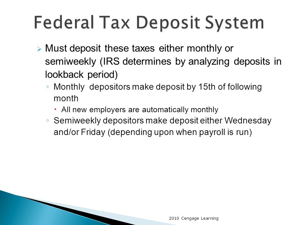 Must deposit these taxes either monthly or semiweekly (IRS determines by analyzing deposits in lookback period) ◦ Monthly depositors make deposit by 15th of following month  All new employers are automatically monthly ◦ Semiweekly depositors make deposit either Wednesday and/or Friday (depending upon when payroll is run) 2010 Cengage Learning