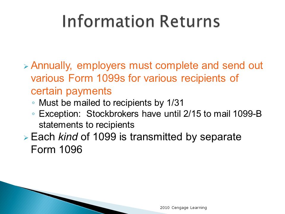  Annually, employers must complete and send out various Form 1099s for various recipients of certain payments ◦ Must be mailed to recipients by 1/31 ◦ Exception: Stockbrokers have until 2/15 to mail 1099-B statements to recipients  Each kind of 1099 is transmitted by separate Form Cengage Learning