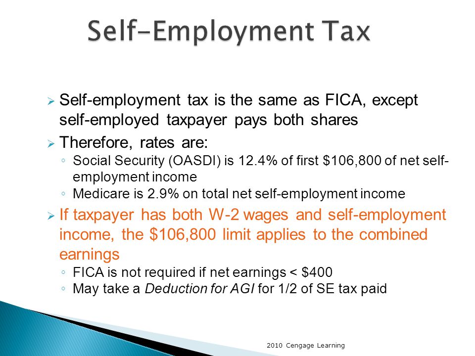  Self-employment tax is the same as FICA, except self-employed taxpayer pays both shares  Therefore, rates are: ◦ Social Security (OASDI) is 12.4% of first $106,800 of net self- employment income ◦ Medicare is 2.9% on total net self-employment income  If taxpayer has both W-2 wages and self-employment income, the $106,800 limit applies to the combined earnings ◦ FICA is not required if net earnings < $400 ◦ May take a Deduction for AGI for 1/2 of SE tax paid 2010 Cengage Learning