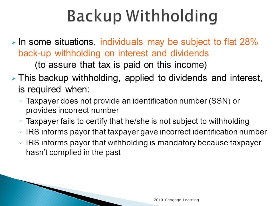  In some situations, individuals may be subject to flat 28% back-up withholding on interest and dividends (to assure that tax is paid on this income)  This backup withholding, applied to dividends and interest, is required when: ◦ Taxpayer does not provide an identification number (SSN) or provides incorrect number ◦ Taxpayer fails to certify that he/she is not subject to withholding ◦ IRS informs payor that taxpayer gave incorrect identification number ◦ IRS informs payor that withholding is mandatory because taxpayer hasn’t complied in the past 2010 Cengage Learning