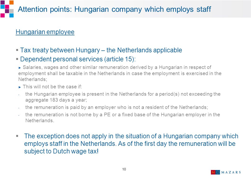 10 Attention points: Hungarian company which employs staff Hungarian employee  Tax treaty between Hungary – the Netherlands applicable  Dependent personal services (article 15): ► Salaries, wages and other similar remuneration derived by a Hungarian in respect of employment shall be taxable in the Netherlands in case the employment is exercised in the Netherlands; ► This will not be the case if: - the Hungarian employee is present in the Netherlands for a period(s) not exceeding the aggregate 183 days a year; - the remuneration is paid by an employer who is not a resident of the Netherlands; - the remuneration is not borne by a PE or a fixed base of the Hungarian employer in the Netherlands.