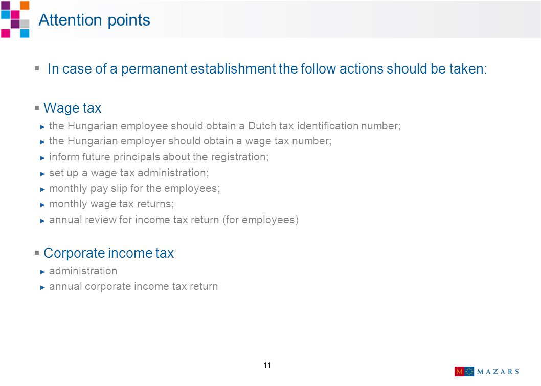 11 Attention points  In case of a permanent establishment the follow actions should be taken:  Wage tax ► the Hungarian employee should obtain a Dutch tax identification number; ► the Hungarian employer should obtain a wage tax number; ► inform future principals about the registration; ► set up a wage tax administration; ► monthly pay slip for the employees; ► monthly wage tax returns; ► annual review for income tax return (for employees)  Corporate income tax ► administration ► annual corporate income tax return