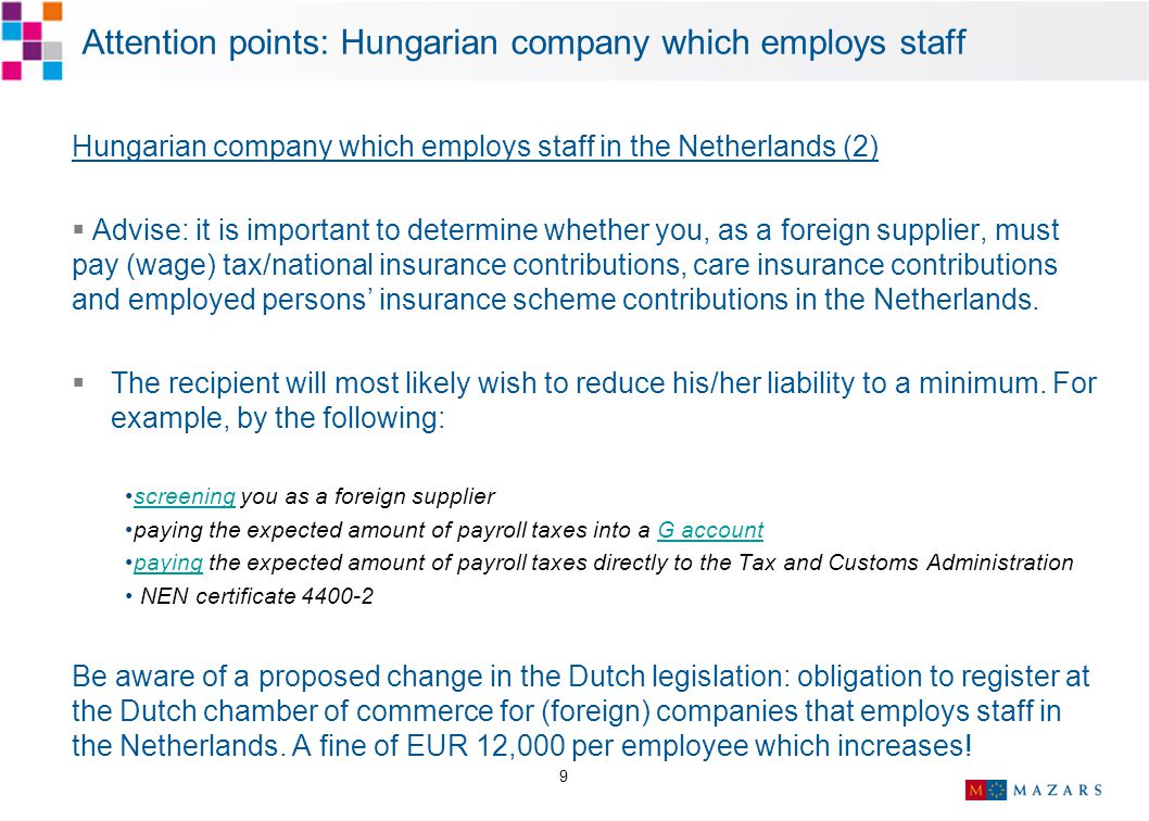 9 Attention points: Hungarian company which employs staff Hungarian company which employs staff in the Netherlands (2)  Advise: it is important to determine whether you, as a foreign supplier, must pay (wage) tax/national insurance contributions, care insurance contributions and employed persons’ insurance scheme contributions in the Netherlands.