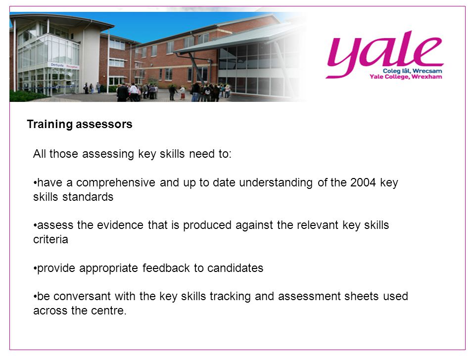 Training assessors All those assessing key skills need to: have a comprehensive and up to date understanding of the 2004 key skills standards assess the evidence that is produced against the relevant key skills criteria provide appropriate feedback to candidates be conversant with the key skills tracking and assessment sheets used across the centre.