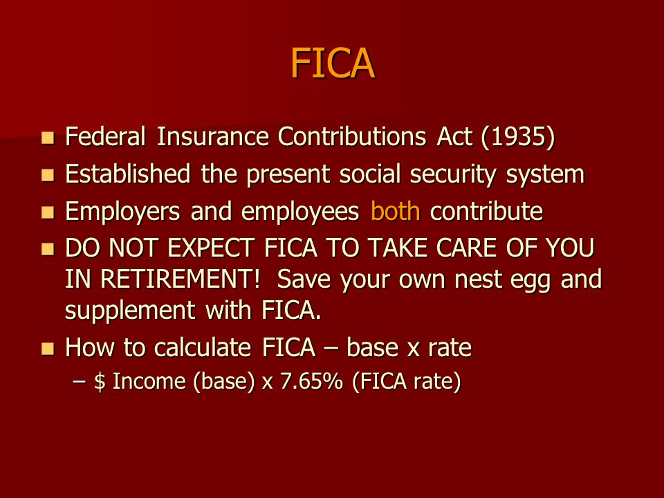FICA Federal Insurance Contributions Act (1935) Federal Insurance Contributions Act (1935) Established the present social security system Established the present social security system Employers and employees both contribute Employers and employees both contribute DO NOT EXPECT FICA TO TAKE CARE OF YOU IN RETIREMENT.