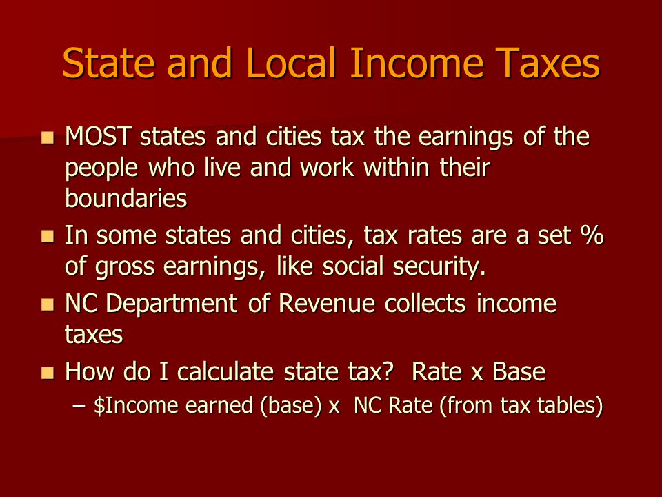 State and Local Income Taxes MOST states and cities tax the earnings of the people who live and work within their boundaries MOST states and cities tax the earnings of the people who live and work within their boundaries In some states and cities, tax rates are a set % of gross earnings, like social security.