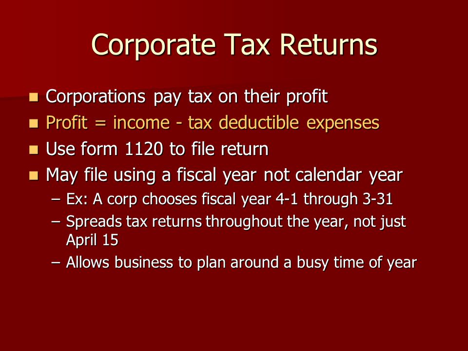 Corporate Tax Returns Corporations pay tax on their profit Corporations pay tax on their profit Profit = income - tax deductible expenses Profit = income - tax deductible expenses Use form 1120 to file return Use form 1120 to file return May file using a fiscal year not calendar year May file using a fiscal year not calendar year –Ex: A corp chooses fiscal year 4-1 through 3-31 –Spreads tax returns throughout the year, not just April 15 –Allows business to plan around a busy time of year