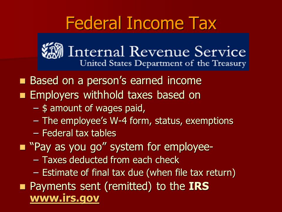 Federal Income Tax Based on a person’s earned income Based on a person’s earned income Employers withhold taxes based on Employers withhold taxes based on –$ amount of wages paid, –The employee’s W-4 form, status, exemptions –Federal tax tables Pay as you go system for employee- Pay as you go system for employee- –Taxes deducted from each check –Estimate of final tax due (when file tax return) Payments sent (remitted) to the IRS   Payments sent (remitted) to the IRS