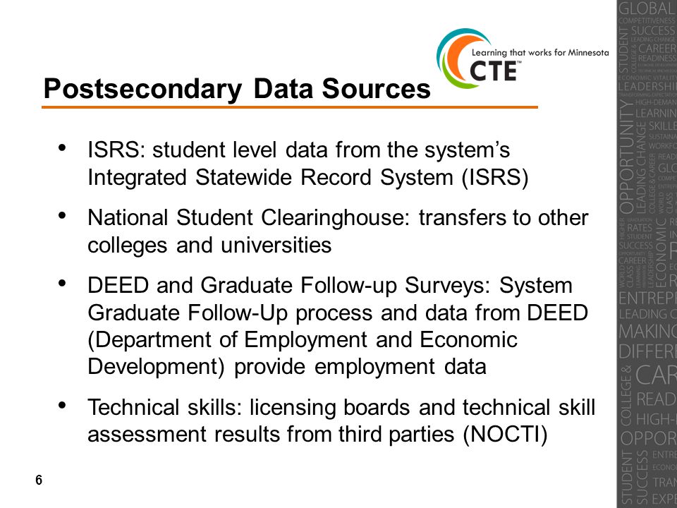 Postsecondary Data Sources ISRS: student level data from the system’s Integrated Statewide Record System (ISRS) National Student Clearinghouse: transfers to other colleges and universities DEED and Graduate Follow-up Surveys: System Graduate Follow-Up process and data from DEED (Department of Employment and Economic Development) provide employment data Technical skills: licensing boards and technical skill assessment results from third parties (NOCTI) 6