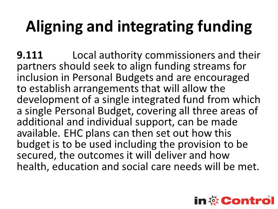 Aligning and integrating funding Local authority commissioners and their partners should seek to align funding streams for inclusion in Personal Budgets and are encouraged to establish arrangements that will allow the development of a single integrated fund from which a single Personal Budget, covering all three areas of additional and individual support, can be made available.