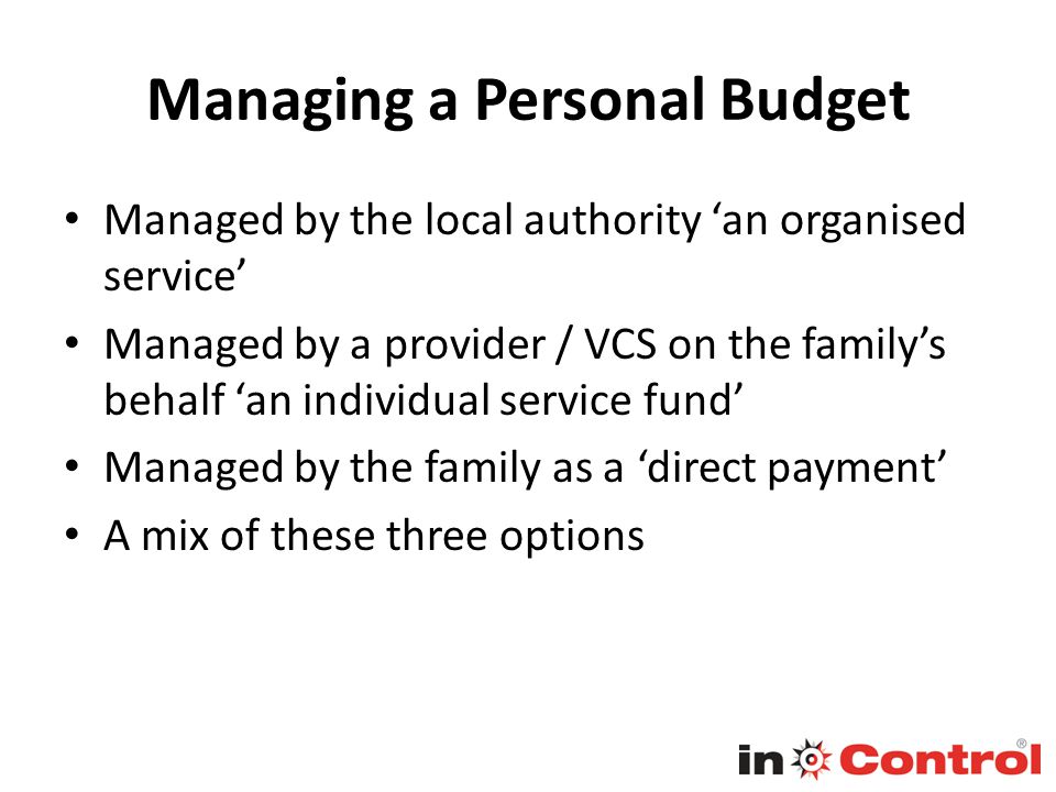 Managing a Personal Budget Managed by the local authority ‘an organised service’ Managed by a provider / VCS on the family’s behalf ‘an individual service fund’ Managed by the family as a ‘direct payment’ A mix of these three options