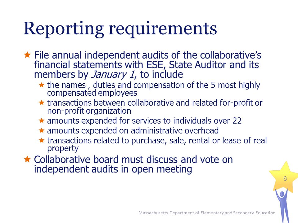 Massachusetts Department of Elementary and Secondary Education 6 Reporting requirements  File annual independent audits of the collaborative’s financial statements with ESE, State Auditor and its members by January 1, to include  the names, duties and compensation of the 5 most highly compensated employees  transactions between collaborative and related for-profit or non-profit organization  amounts expended for services to individuals over 22  amounts expended on administrative overhead  transactions related to purchase, sale, rental or lease of real property  Collaborative board must discuss and vote on independent audits in open meeting