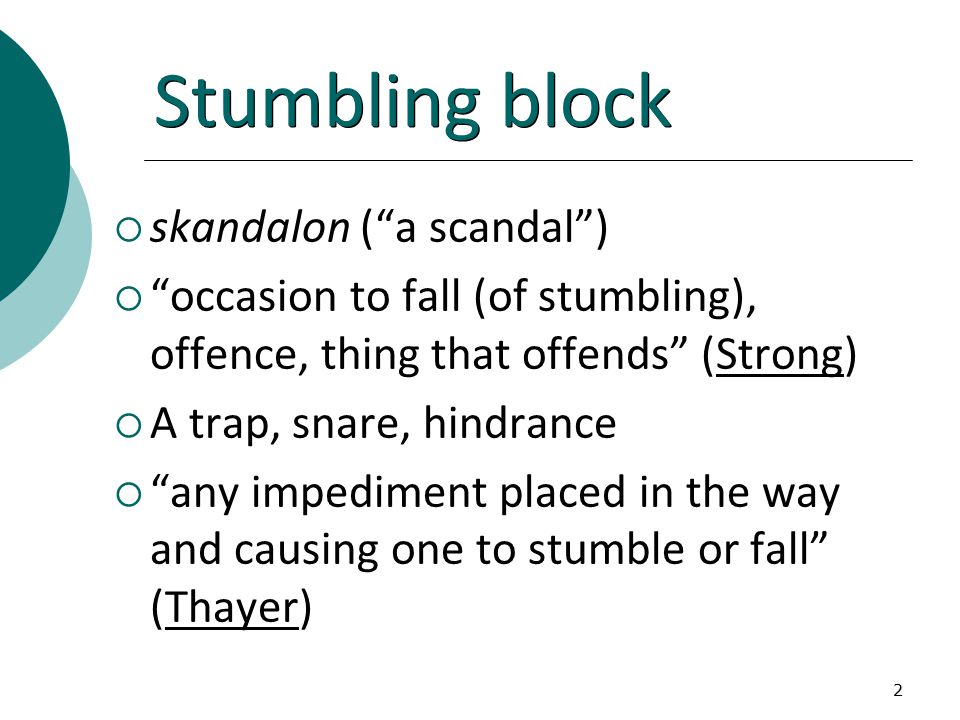2 Stumbling block  skandalon ( a scandal )  occasion to fall (of stumbling), offence, thing that offends (Strong)  A trap, snare, hindrance  any impediment placed in the way and causing one to stumble or fall (Thayer)