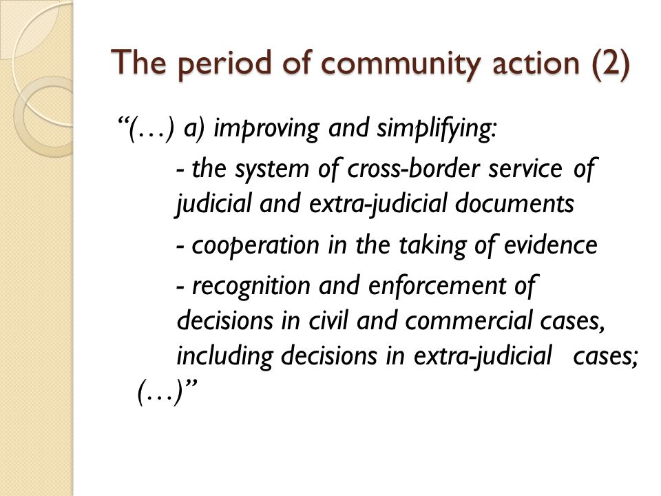 The period of community action (2) (…) a) improving and simplifying: - the system of cross-border service of judicial and extra-judicial documents - cooperation in the taking of evidence - recognition and enforcement of decisions in civil and commercial cases, including decisions in extra-judicial cases; (…)