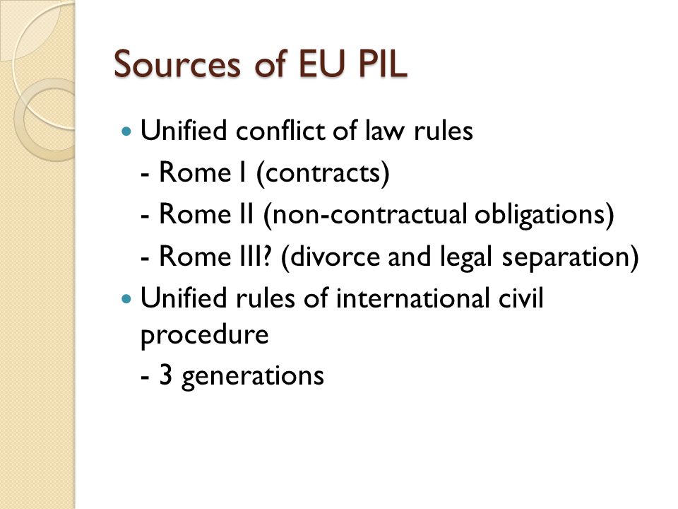 Sources of EU PIL Unified conflict of law rules - Rome I (contracts) - Rome II (non-contractual obligations) - Rome III.