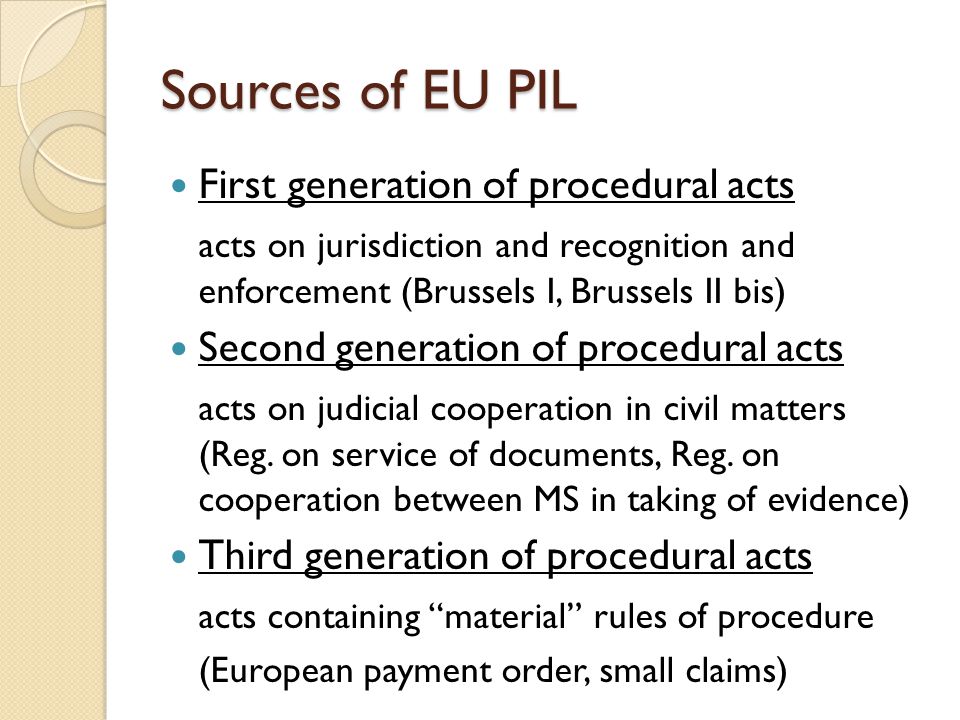 Sources of EU PIL First generation of procedural acts acts on jurisdiction and recognition and enforcement (Brussels I, Brussels II bis) Second generation of procedural acts acts on judicial cooperation in civil matters (Reg.
