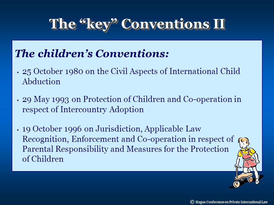 © Hague Conference on Private International Law The key Conventions II The children’s Conventions: 25 October 1980 on the Civil Aspects of International Child Abduction 29 May 1993 on Protection of Children and Co-operation in respect of Intercountry Adoption 19 October 1996 on Jurisdiction, Applicable Law Recognition, Enforcement and Co-operation in respect of Parental Responsibility and Measures for the Protection of Children