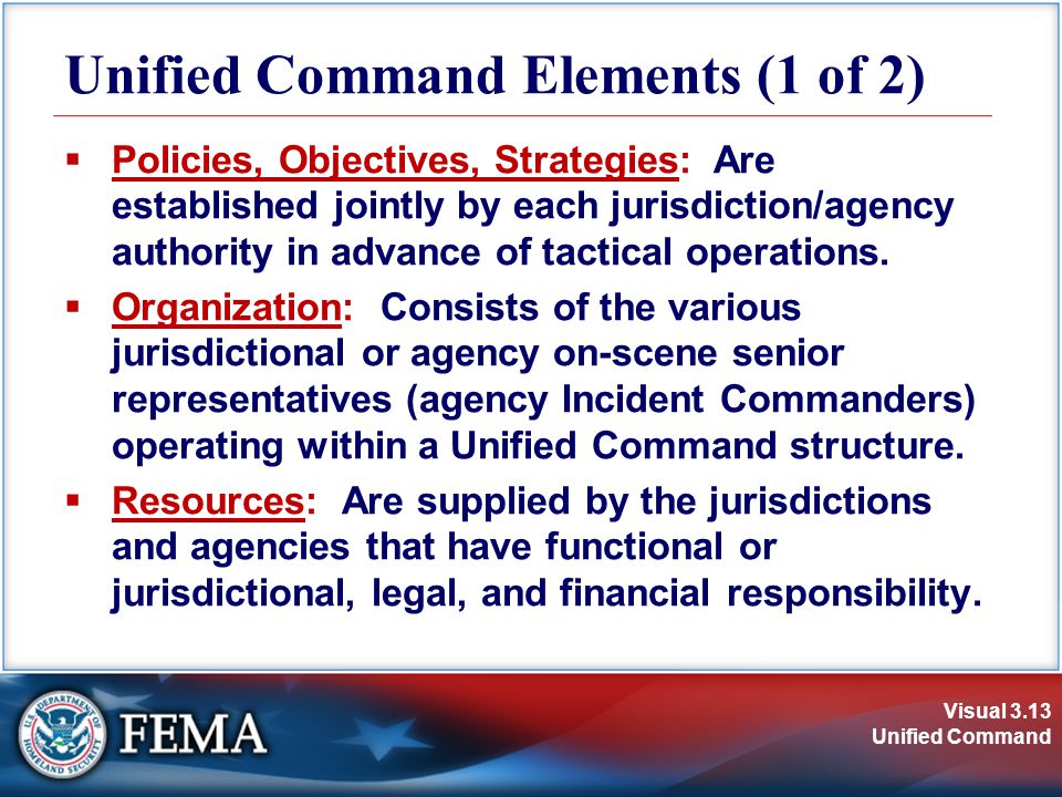 Visual 3.13 Unified Command Unified Command Elements (1 of 2)  Policies, Objectives, Strategies: Are established jointly by each jurisdiction/agency authority in advance of tactical operations.