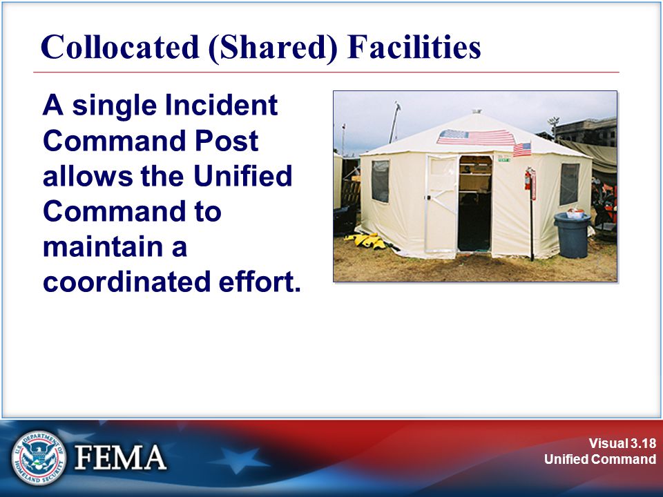 Visual 3.18 Unified Command Collocated (Shared) Facilities A single Incident Command Post allows the Unified Command to maintain a coordinated effort.
