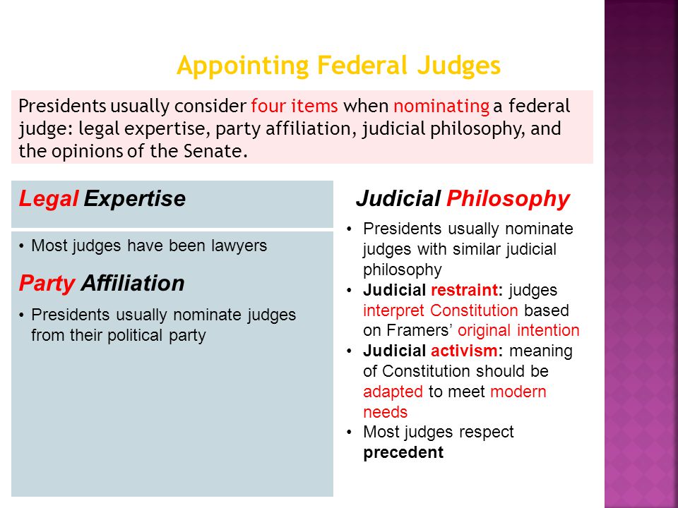 Presidents usually consider four items when nominating a federal judge: legal expertise, party affiliation, judicial philosophy, and the opinions of the Senate.