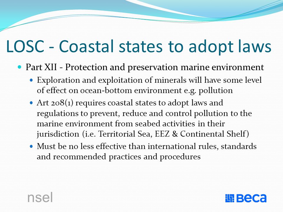 nsel LOSC - Coastal states to adopt laws Part XII - Protection and preservation marine environment Exploration and exploitation of minerals will have some level of effect on ocean-bottom environment e.g.